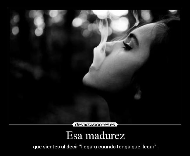 Esa madurez - que sientes al decir llegara cuando tenga que llegar.