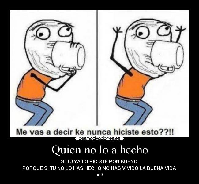 Quien no lo a hecho - SI TU YA LO HICISTE PON BUENO
PORQUE SI TU NO LO HAS HECHO NO HAS VIVIDO LA BUENA VIDA
xD