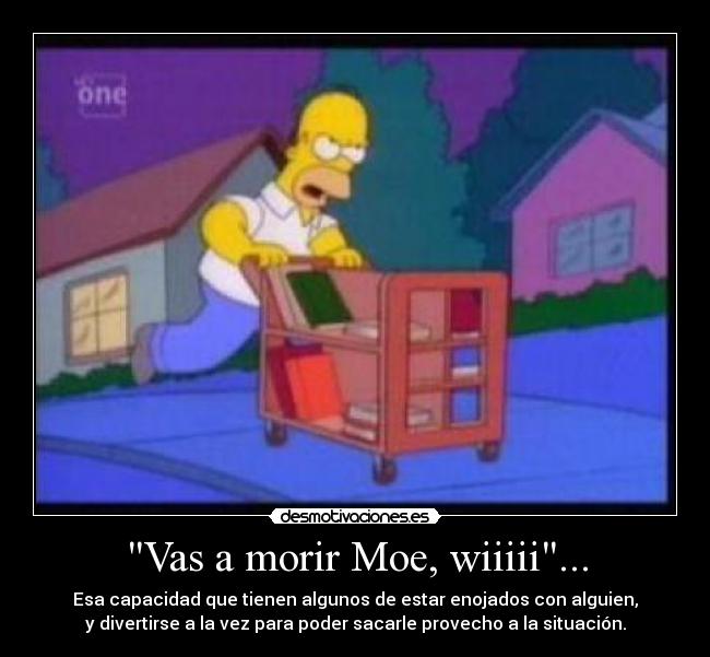 Vas a morir Moe, wiiiii... - Esa capacidad que tienen algunos de estar enojados con alguien,
y divertirse a la vez para poder sacarle provecho a la situación.