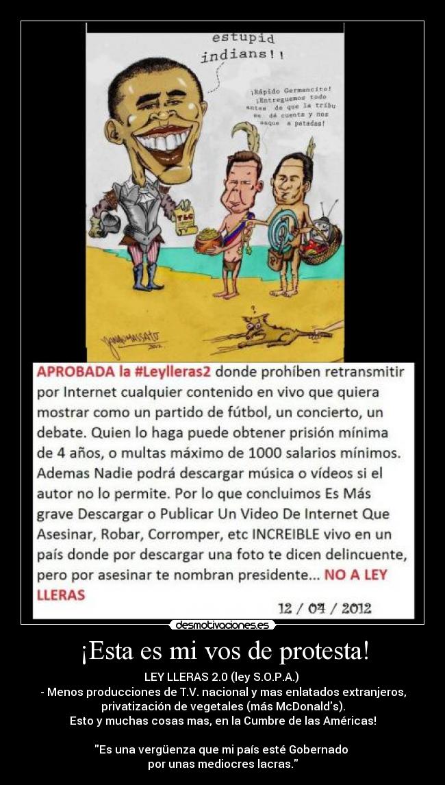 ¡Esta es mi vos de protesta! - LEY LLERAS 2.0 (ley S.O.P.A.)
- Menos producciones de T.V. nacional y mas enlatados extranjeros,
privatización de vegetales (más McDonalds).
Esto y muchas cosas mas, en la Cumbre de las Américas!
Es una vergüenza que mi país esté Gobernado
por unas mediocres lacras.