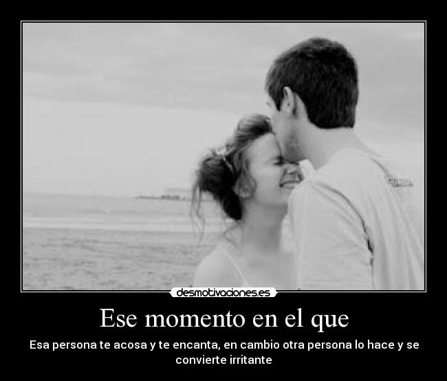 Ese momento en el que - Esa persona te acosa y te encanta, en cambio otra persona lo hace y se
convierte irritante♥
