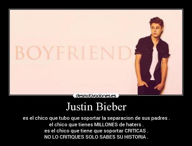 Justin Bieber - es el chico que tubo que soportar la separacion de sus padres .
el chico que tienes MILLONES de haters .
es el chico que tiene que soportar CRITICAS .
NO LO CRITIQUES SOLO SABES SU HISTORIA .