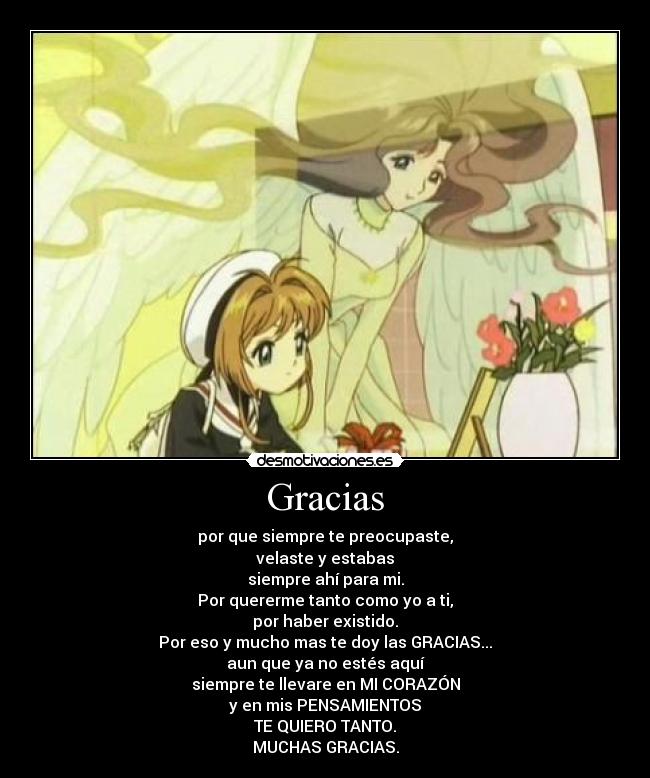 Gracias - por que siempre te preocupaste,
velaste y estabas
siempre ahí para mi.
Por quererme tanto como yo a ti,
por haber existido.
Por eso y mucho mas te doy las GRACIAS...
aun que ya no estés aquí
siempre te llevare en MI CORAZÓN
y en mis PENSAMIENTOS
TE QUIERO TANTO.
MUCHAS GRACIAS.