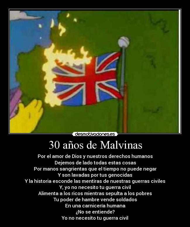 30 años de Malvinas - Por el amor de Dios y nuestros derechos humanos
Dejemos de lado todas estas cosas
Por manos sangrientas que el tiempo no puede negar
Y son lavadas por tus genocidas
Y la historia esconde las mentiras de nuestras guerras civiles
Y, yo no necesito tu guerra civil
Alimenta a los ricos mientras sepulta a los pobres
Tu poder de hambre vende soldados
En una carnicería humana
¿No se entiende?
Yo no necesito tu guerra civil