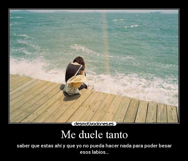 Me duele tanto - saber que estas ahí y que yo no pueda hacer nada para poder besar esos labios...