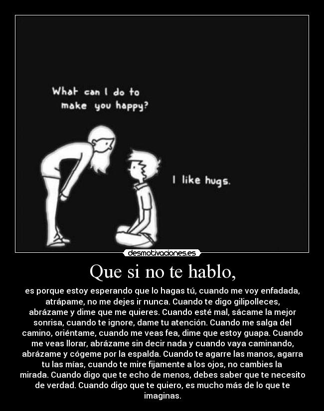 Que si no te hablo, - es porque estoy esperando que lo hagas tú, cuando me voy enfadada,
atrápame, no me dejes ir nunca. Cuando te digo gilipolleces,
abrázame y dime que me quieres. Cuando esté mal, sácame la mejor
sonrisa, cuando te ignore, dame tu atención. Cuando me salga del
camino, oriéntame, cuando me veas fea, dime que estoy guapa. Cuando
me veas llorar, abrázame sin decir nada y cuando vaya caminando,
abrázame y cógeme por la espalda. Cuando te agarre las manos, agarra
tu las mías, cuando te mire fijamente a los ojos, no cambies la
mirada. Cuando digo que te echo de menos, debes saber que te necesito
de verdad. Cuando digo que te quiero, es mucho más de lo que te
imaginas.