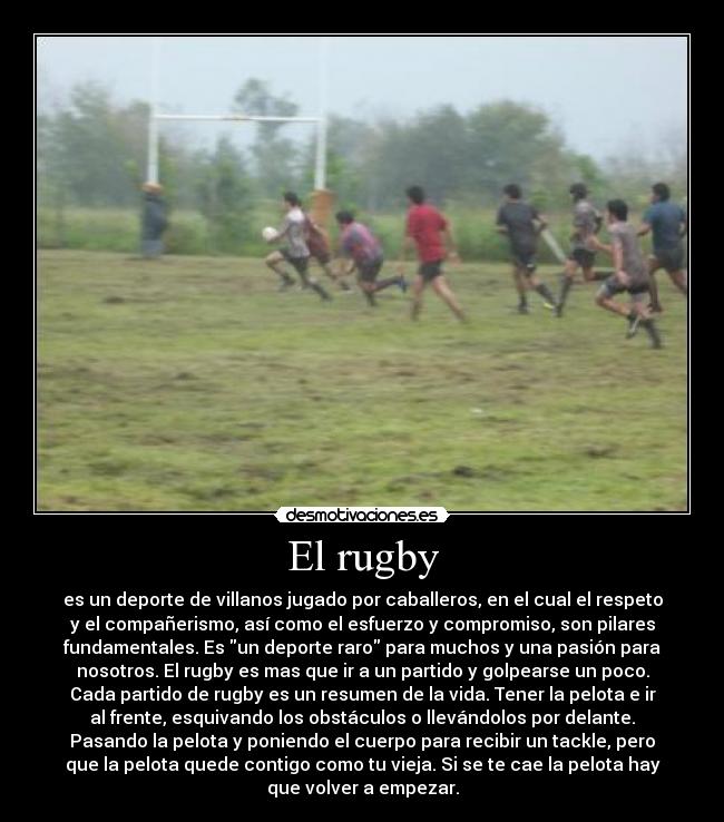 El rugby - es un deporte de villanos jugado por caballeros, en el cual el respeto
y el compañerismo, así como el esfuerzo y compromiso, son pilares
fundamentales. Es un deporte raro para muchos y una pasión para
nosotros. El rugby es mas que ir a un partido y golpearse un poco.
Cada partido de rugby es un resumen de la vida. Tener la pelota e ir
al frente, esquivando los obstáculos o llevándolos por delante.
Pasando la pelota y poniendo el cuerpo para recibir un tackle, pero
que la pelota quede contigo como tu vieja. Si se te cae la pelota hay
que volver a empezar.