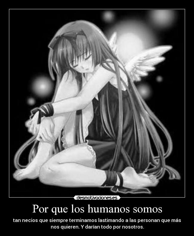 Por que los humanos somos - tan necios que siempre terminamos lastimando a las personan que más
nos quieren. Y darían todo por nosotros.