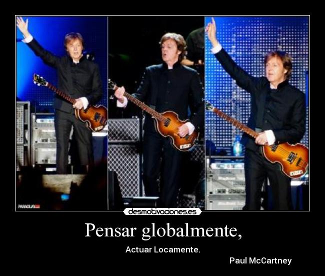 Pensar globalmente, - Actuar Locamente.
Paul McCartney