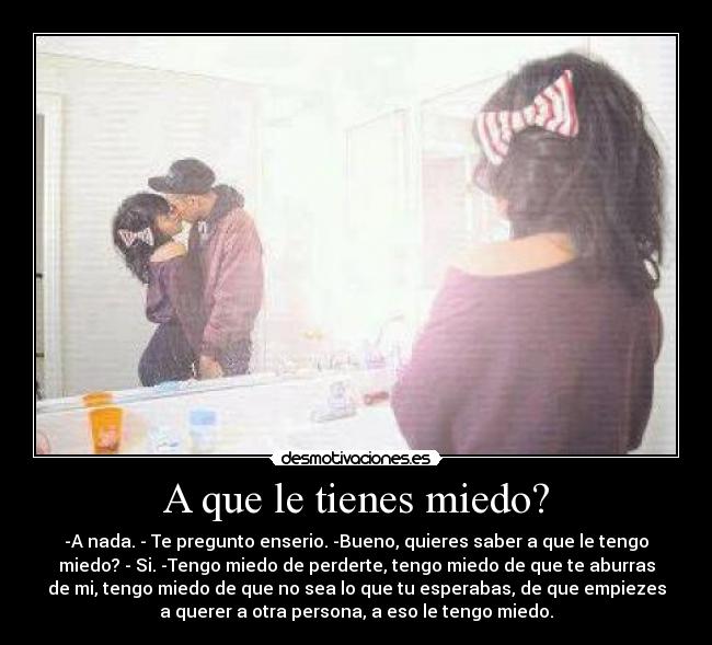 A que le tienes miedo? - -A nada. - Te pregunto enserio. -Bueno, quieres saber a que le tengo
miedo? - Si. -Tengo miedo de perderte, tengo miedo de que te aburras
de mi, tengo miedo de que no sea lo que tu esperabas, de que empiezes
a querer a otra persona, a eso le tengo miedo.
