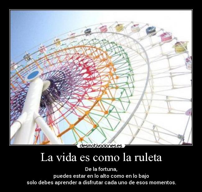 La vida es como la ruleta - De la fortuna,
puedes estar en lo alto como en lo bajo
solo debes aprender a disfrutar cada uno de esos momentos.