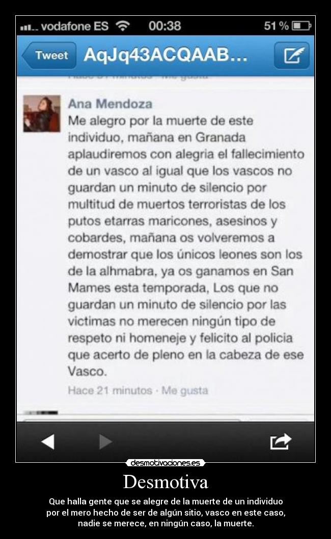 Desmotiva - Que halla gente que se alegre de la muerte de un individuo
por el mero hecho de ser de algún sitio, vasco en este caso,
nadie se merece, en ningún caso, la muerte.