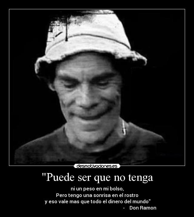 Puede ser que no tenga - ni un peso en mi bolso,
Pero tengo una sonrisa en el rostro
 y eso vale mas que todo el dinero del mundo
                                                                       -    Don Ramon