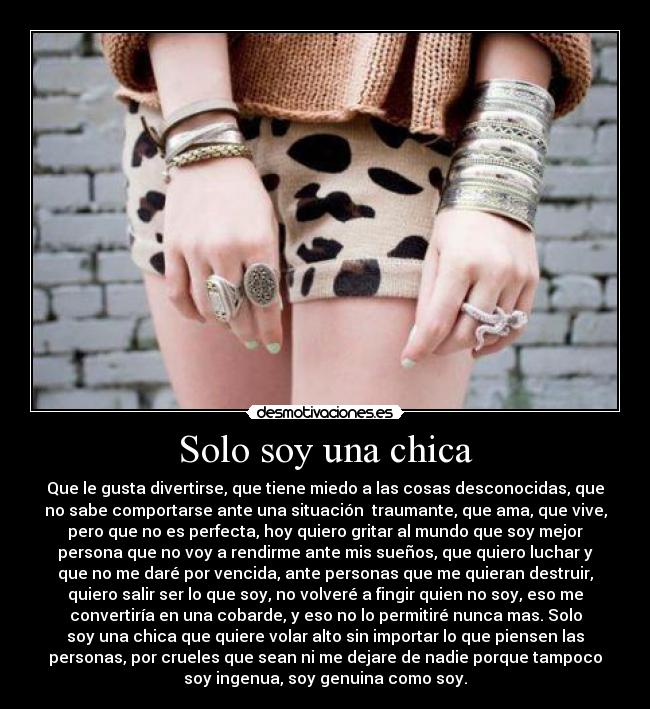 Solo soy una chica - Que le gusta divertirse, que tiene miedo a las cosas desconocidas, que
no sabe comportarse ante una situación  traumante, que ama, que vive,
pero que no es perfecta, hoy quiero gritar al mundo que soy mejor
persona que no voy a rendirme ante mis sueños, que quiero luchar y
que no me daré por vencida, ante personas que me quieran destruir,
quiero salir ser lo que soy, no volveré a fingir quien no soy, eso me
convertiría en una cobarde, y eso no lo permitiré nunca mas. Solo
soy una chica que quiere volar alto sin importar lo que piensen las
personas, por crueles que sean ni me dejare de nadie porque tampoco
soy ingenua, soy genuina como soy.