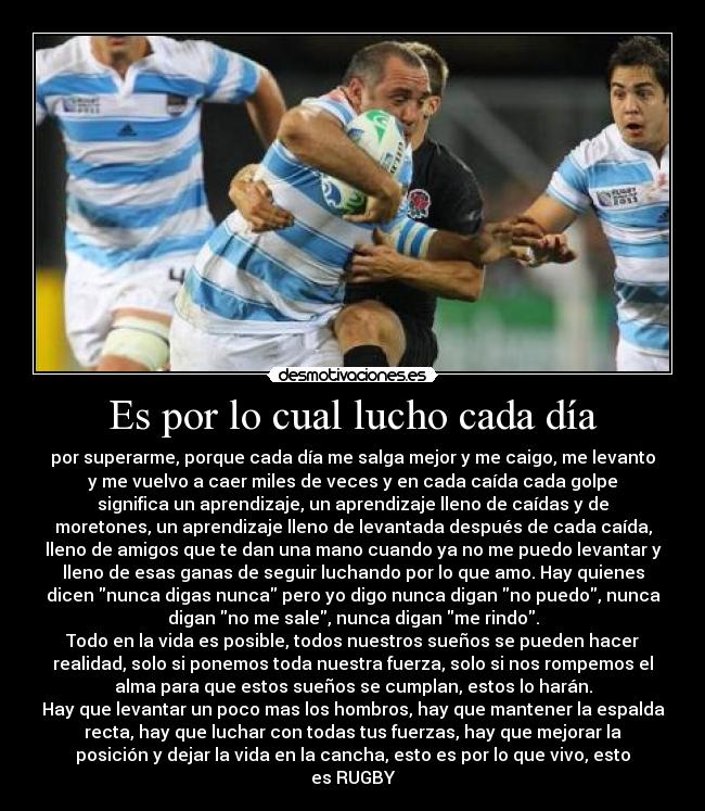 Es por lo cual lucho cada día - por superarme, porque cada día me salga mejor y me caigo, me levanto
y me vuelvo a caer miles de veces y en cada caída cada golpe
significa un aprendizaje, un aprendizaje lleno de caídas y de
moretones, un aprendizaje lleno de levantada después de cada caída,
lleno de amigos que te dan una mano cuando ya no me puedo levantar y
lleno de esas ganas de seguir luchando por lo que amo. Hay quienes
dicen nunca digas nunca pero yo digo nunca digan no puedo, nunca
digan no me sale, nunca digan me rindo.
Todo en la vida es posible, todos nuestros sueños se pueden hacer
realidad, solo si ponemos toda nuestra fuerza, solo si nos rompemos el
alma para que estos sueños se cumplan, estos lo harán.
Hay que levantar un poco mas los hombros, hay que mantener la espalda
recta, hay que luchar con todas tus fuerzas, hay que mejorar la
posición y dejar la vida en la cancha, esto es por lo que vivo, esto
es RUGBY