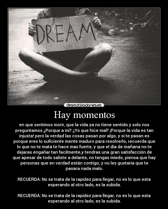 Hay momentos - en que sentimos morir, que la vida ya no tiene sentido y solo nos
preguntamos ¿Porque a mi? ¿Yo que hice mal? ¡Porque la vida es tan
injusta! pero la verdad las cosas pasan por algo, y si te pasan es
porque eres lo suficiente mente maduro para resolverlo, recuerda que
lo que no te mata te hace mas fuerte, y que el dia de mañana no te
dejaras engañar tan facilmente,y tendras una gran satisfacción de
que apesar de todo saliste a delante, no tengas miedo, piensa que hay
personas que en verdad están contigo, y no les gustaría que te
pasara nada malo.

RECUERDA: No se trata de la rapidez para llegar, no es lo que esta
esperando al otro lado, es la subida.

RECUERDA: No se trata de la rapidez para llegar, no es lo que esta
esperando al otro lado, es la subida.