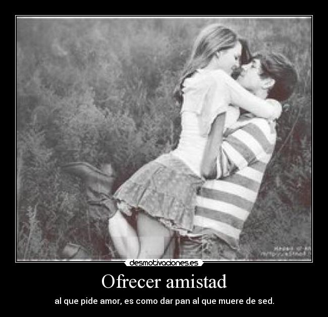 Ofrecer amistad - al que pide amor, es como dar pan al que muere de sed.