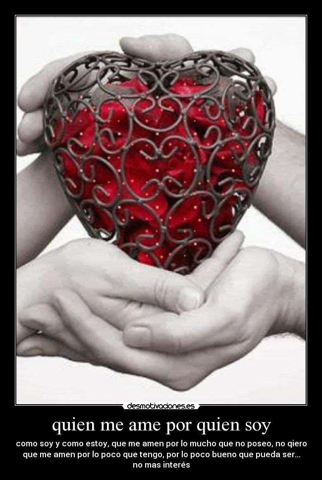 quien me ame por quien soy - como soy y como estoy, que me amen por lo mucho que no poseo, no qiero
que me amen por lo poco que tengo, por lo poco bueno que pueda ser...
no mas interés
