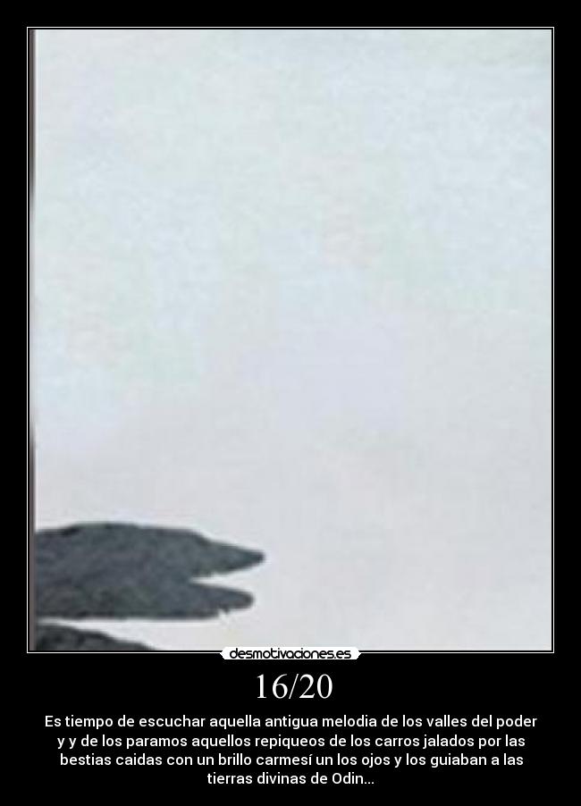 16/20 - Es tiempo de escuchar aquella antigua melodia de los valles del poder
y y de los paramos aquellos repiqueos de los carros jalados por las
bestias caidas con un brillo carmesí un los ojos y los guiaban a las
tierras divinas de Odin...