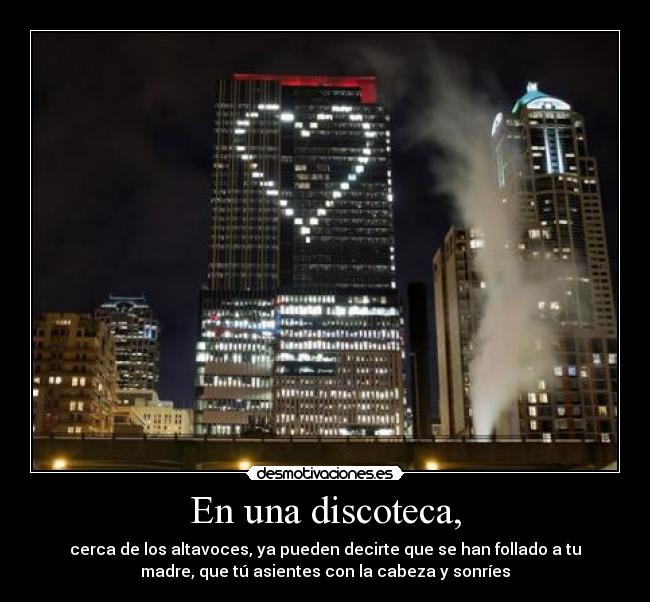 En una discoteca, - cerca de los altavoces, ya pueden decirte que se han follado a tu
madre, que tú asientes con la cabeza y sonríes