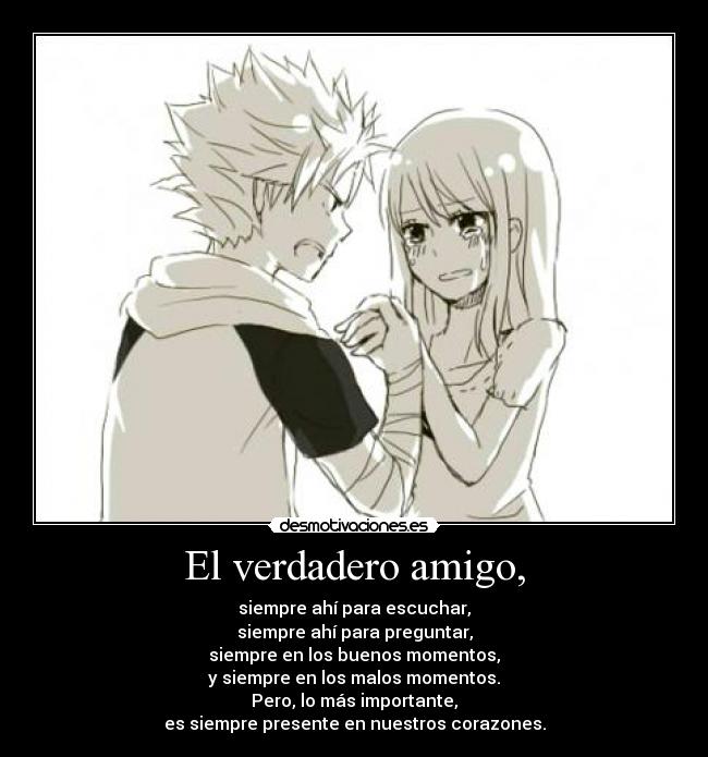 El verdadero amigo, - siempre ahí para escuchar,
siempre ahí para preguntar,
siempre en los buenos momentos,
y siempre en los malos momentos.
Pero, lo más importante,
es siempre presente en nuestros corazones.