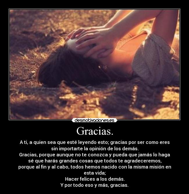 Gracias. - A ti, a quien sea que esté leyendo esto; gracias por ser como eres
sin importarte la opinión de los demás.
Gracias, porque aunque no te conozca y pueda que jamás lo haga
sé que harás grandes cosas que todos te agradeceremos,
porque al fin y al cabo, todos hemos nacido con la misma misión en esta vida;
Hacer felices a los demás.
Y por todo eso y más, gracias.