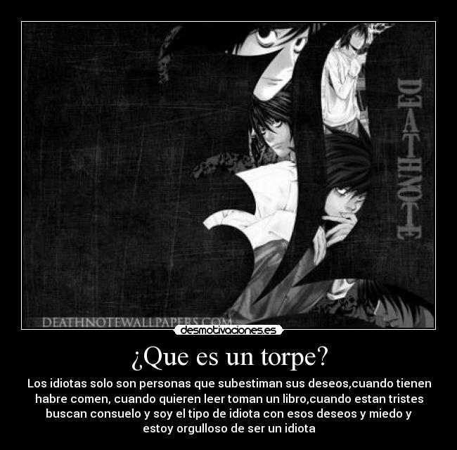 ¿Que es un torpe? - Los idiotas solo son personas que subestiman sus deseos,cuando tienen
habre comen, cuando quieren leer toman un libro,cuando estan tristes
buscan consuelo y soy el tipo de idiota con esos deseos y miedo y
estoy orgulloso de ser un idiota