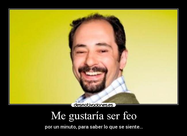 Me gustaría ser feo - por un minuto, para saber lo que se siente...