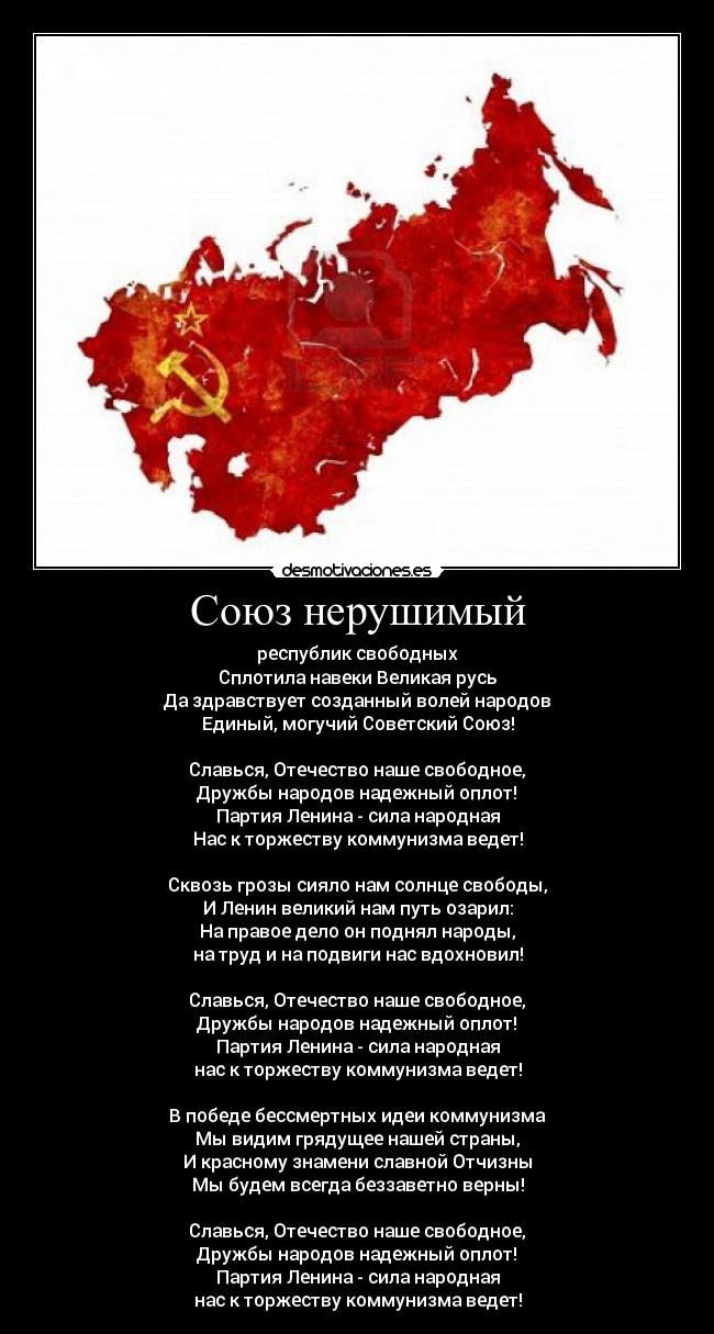 Союз нерушимый - республик свободных
Сплотила навеки Великая русь
Да здравствует созданный волей народов
Единый, могучий Советский Союз!

Славься, Отечество наше свободное,
Дружбы народов надежный оплот!
Партия Ленина - сила народная
Нас к торжеству коммунизма ведет!

Сквозь грозы сияло нам солнце свободы,
И Ленин великий нам путь озарил:
На правое дело он поднял народы,
на труд и на подвиги нас вдохновил!

Славься, Отечество наше свободное,
Дружбы народов надежный оплот!
Партия Ленина - сила народная
нас к торжеству коммунизма ведет!

В победе бессмертных идеи коммунизма
Мы видим грядущее нашей страны,
И красному знамени славной Отчизны
Мы будем всегда беззаветно верны!

Славься, Отечество наше свободное,
Дружбы народов надежный оплот!
Партия Ленина - сила народная
нас к торжеству коммунизма ведет!