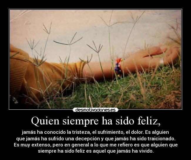 Quien siempre ha sido feliz, - jamás ha conocido la tristeza, el sufrimiento, el dolor. Es alguien
que jamás ha sufrido una decepción y que jamás ha sido traicionado.
Es muy extenso, pero en general a lo que me refiero es que alguien que
siempre ha sido feliz es aquel que jamás ha vivido.