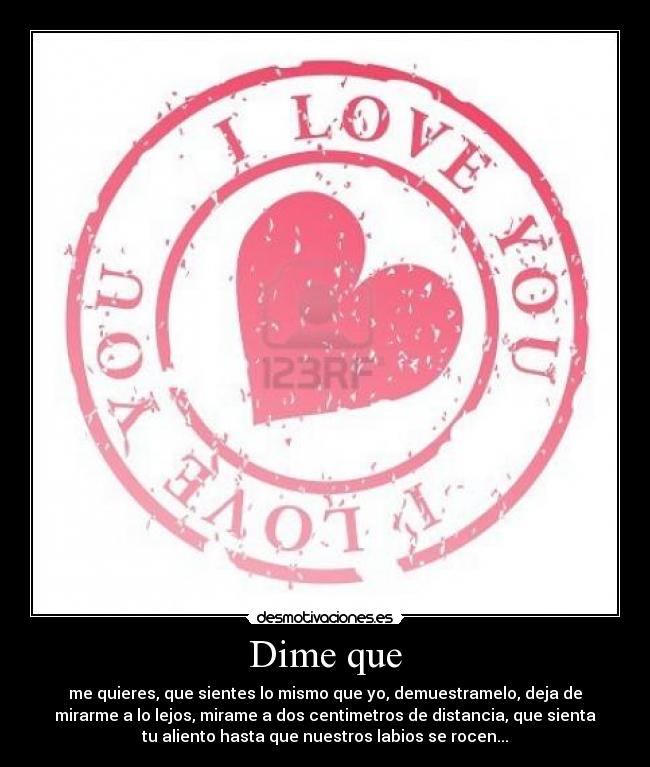 Dime que - me quieres, que sientes lo mismo que yo, demuestramelo, deja de
mirarme a lo lejos, mirame a dos centimetros de distancia, que sienta
tu aliento hasta que nuestros labios se rocen...