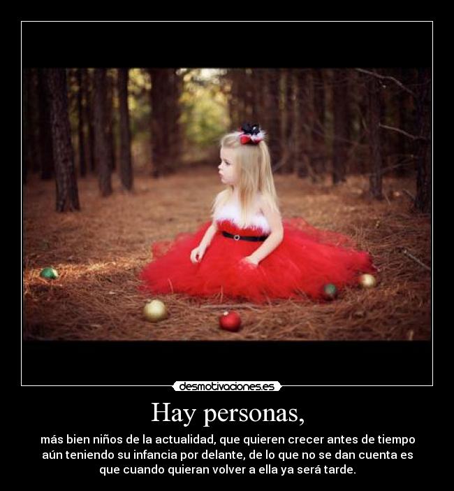 Hay personas, - más bien niños de la actualidad, que quieren crecer antes de tiempo
aún teniendo su infancia por delante, de lo que no se dan cuenta es
que cuando quieran volver a ella ya será tarde.