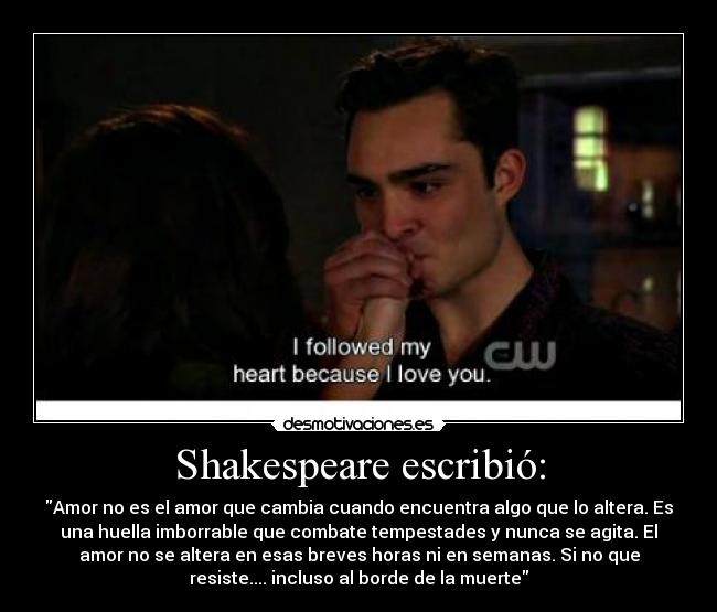 Shakespeare escribió: - Amor no es el amor que cambia cuando encuentra algo que lo altera. Es
una huella imborrable que combate tempestades y nunca se agita. El
amor no se altera en esas breves horas ni en semanas. Si no que
resiste.... incluso al borde de la muerte