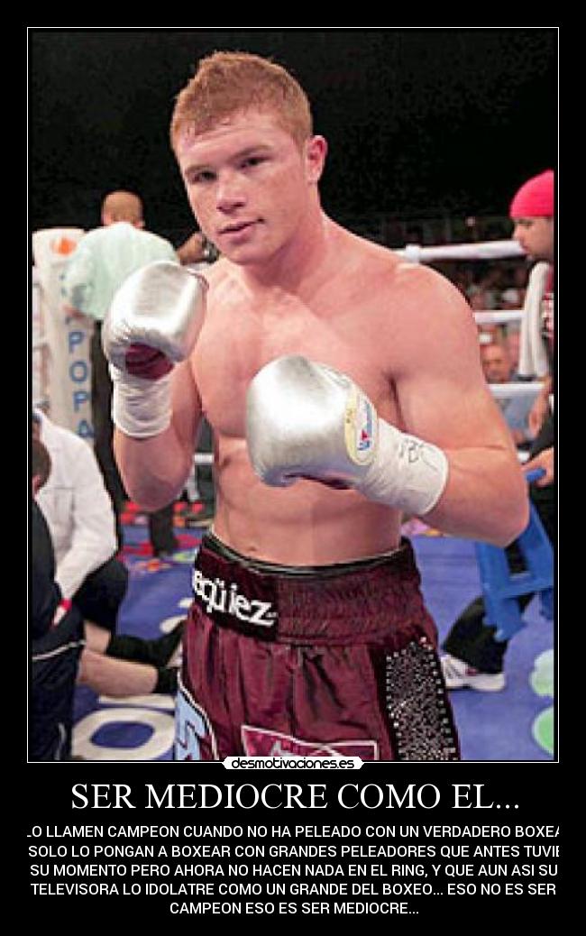 SER MEDIOCRE COMO EL... - QUE LO LLAMEN CAMPEON CUANDO NO HA PELEADO CON UN VERDADERO BOXEADOR,
QUE SOLO LO PONGAN A BOXEAR CON GRANDES PELEADORES QUE ANTES TUVIERON
SU MOMENTO PERO AHORA NO HACEN NADA EN EL RING, Y QUE AUN ASI SU
TELEVISORA LO IDOLATRE COMO UN GRANDE DEL BOXEO... ESO NO ES SER
CAMPEON ESO ES SER MEDIOCRE...