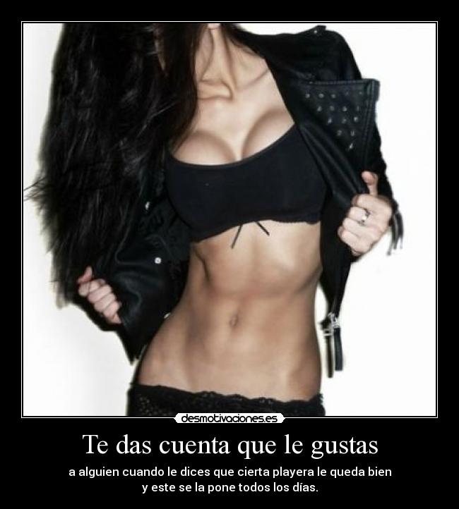Te das cuenta que le gustas - a alguien cuando le dices que cierta playera le queda bien
y este se la pone todos los días.