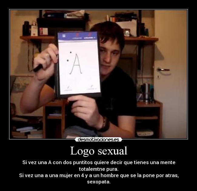 Logo sexual - Si vez una A con dos puntitos quiere decir que tienes una mente totalemtne pura.
Si vez una a una mujer en 4 y a un hombre que se la pone por atras, sexopata.