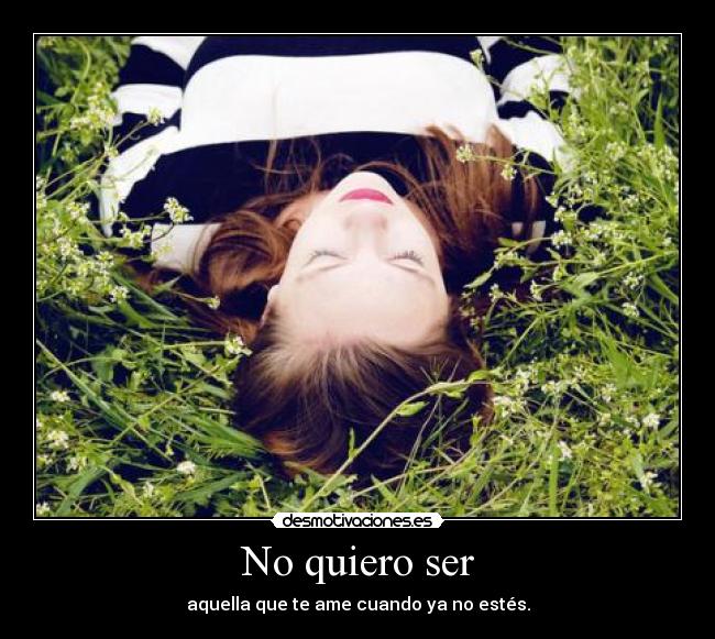 No quiero ser - aquella que te ame cuando ya no estés.