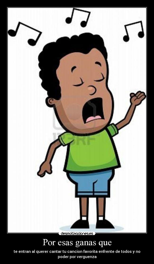 Por esas ganas que - te entran al querer cantar tu cancion favorita enfrente de todos y no
poder por verguenza