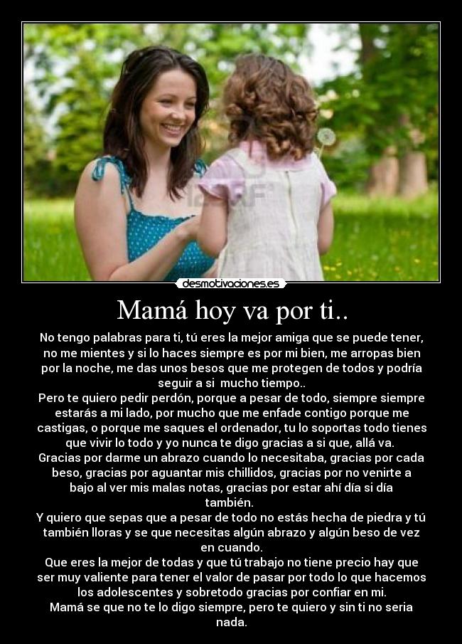 Mamá hoy va por ti.. - No tengo palabras para ti, tú eres la mejor amiga que se puede tener,
no me mientes y si lo haces siempre es por mi bien, me arropas bien
por la noche, me das unos besos que me protegen de todos y podría
seguir a si  mucho tiempo..
Pero te quiero pedir perdón, porque a pesar de todo, siempre siempre
estarás a mi lado, por mucho que me enfade contigo porque me
castigas, o porque me saques el ordenador, tu lo soportas todo tienes
que vivir lo todo y yo nunca te digo gracias a si que, allá va. 
Gracias por darme un abrazo cuando lo necesitaba, gracias por cada
beso, gracias por aguantar mis chillidos, gracias por no venirte a
bajo al ver mis malas notas, gracias por estar ahí día si día
también. 
Y quiero que sepas que a pesar de todo no estás hecha de piedra y tú
también lloras y se que necesitas algún abrazo y algún beso de vez
en cuando.
Que eres la mejor de todas y que tú trabajo no tiene precio hay que
ser muy valiente para tener el valor de pasar por todo lo que hacemos
los adolescentes y sobretodo gracias por confiar en mi.
Mamá se que no te lo digo siempre, pero te quiero y sin ti no seria
nada.