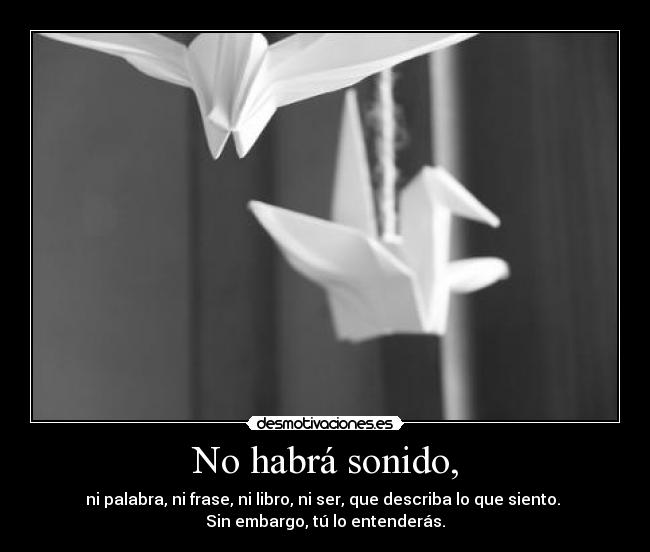 No habrá sonido, - ni palabra, ni frase, ni libro, ni ser, que describa lo que siento.
Sin embargo, tú lo entenderás.