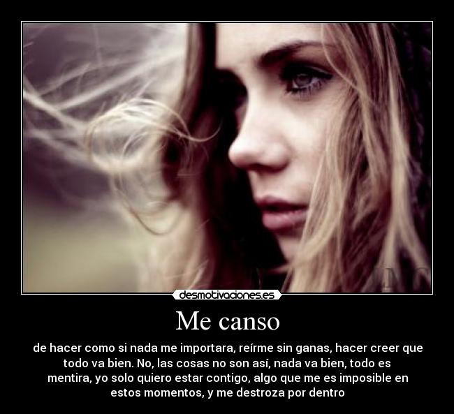Me canso - de hacer como si nada me importara, reírme sin ganas, hacer creer que
todo va bien. No, las cosas no son así, nada va bien, todo es
mentira, yo solo quiero estar contigo, algo que me es imposible en
estos momentos, y me destroza por dentro