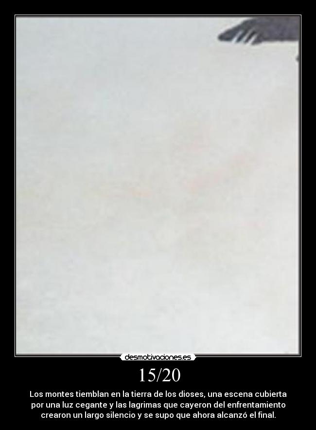 15/20 - Los montes tiemblan en la tierra de los dioses, una escena cubierta
por una luz cegante y las lagrimas que cayeron del enfrentamiento
crearon un largo silencio y se supo que ahora alcanzó el final.