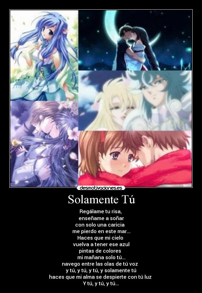 Solamente Tú - Regálame tu risa,
enseñame a soñar
con solo una caricia
me pierdo en este mar...
Haces que mi cielo
vuelva a tener ese azul
pintas de colores
mi mañana solo tú...
navego entre las olas de tú voz
y tú, y tú, y tú, y solamente tú
haces que mi alma se despierte con tú luz
Y tú, y tú, y tú...