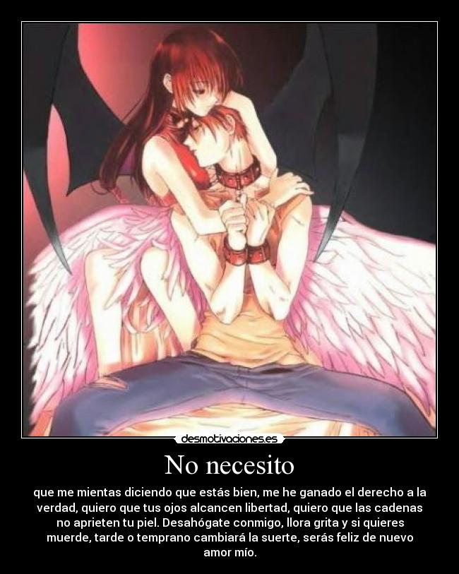 No necesito - que me mientas diciendo que estás bien, me he ganado el derecho a la
verdad, quiero que tus ojos alcancen libertad, quiero que las cadenas
no aprieten tu piel. Desahógate conmigo, llora grita y si quieres
muerde, tarde o temprano cambiará la suerte, serás feliz de nuevo
amor mío.