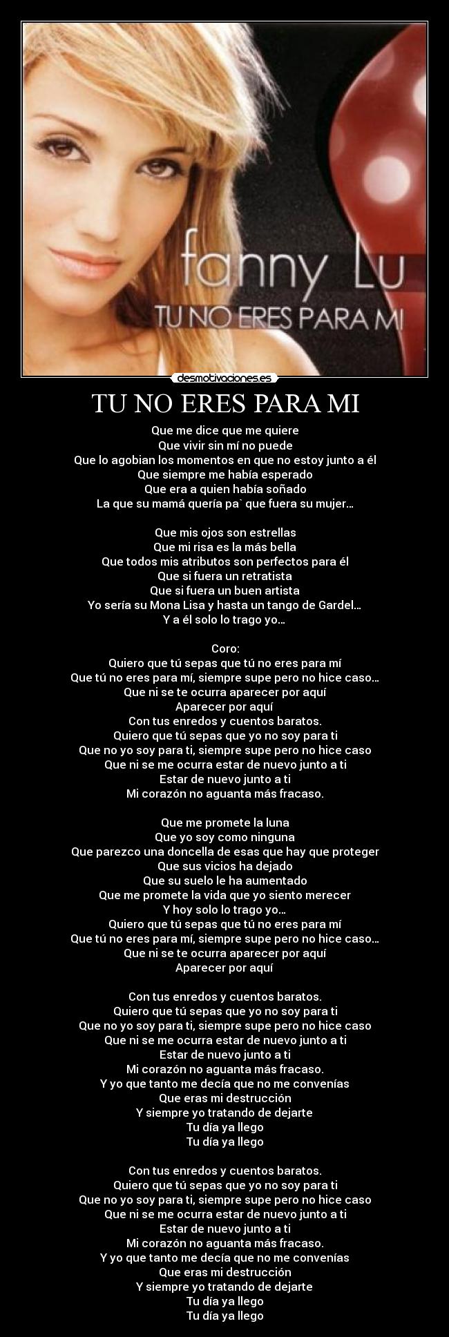 TU NO ERES PARA MI - Que me dice que me quiere
Que vivir sin mí no puede
Que lo agobian los momentos en que no estoy junto a él
Que siempre me había esperado
Que era a quien había soñado
La que su mamá quería pa` que fuera su mujer…
Que mis ojos son estrellas
Que mi risa es la más bella
Que todos mis atributos son perfectos para él
Que si fuera un retratista
Que si fuera un buen artista
Yo sería su Mona Lisa y hasta un tango de Gardel…
Y a él solo lo trago yo…
Coro:
Quiero que tú sepas que tú no eres para mí
Que tú no eres para mí, siempre supe pero no hice caso…
Que ni se te ocurra aparecer por aquí
Aparecer por aquí
Con tus enredos y cuentos baratos.
Quiero que tú sepas que yo no soy para ti
Que no yo soy para ti, siempre supe pero no hice caso
Que ni se me ocurra estar de nuevo junto a ti
Estar de nuevo junto a ti
Mi corazón no aguanta más fracaso.
Que me promete la luna
Que yo soy como ninguna
Que parezco una doncella de esas que hay que proteger
Que sus vicios ha dejado
Que su suelo le ha aumentado
Que me promete la vida que yo siento merecer
Y hoy solo lo trago yo…
Quiero que tú sepas que tú no eres para mí
Que tú no eres para mí, siempre supe pero no hice caso…
Que ni se te ocurra aparecer por aquí
Aparecer por aquí
Con tus enredos y cuentos baratos.
Quiero que tú sepas que yo no soy para ti
Que no yo soy para ti, siempre supe pero no hice caso
Que ni se me ocurra estar de nuevo junto a ti
Estar de nuevo junto a ti
Mi corazón no aguanta más fracaso.
Y yo que tanto me decía que no me convenías
Que eras mi destrucción
Y siempre yo tratando de dejarte
Tu día ya llego
Tu día ya llego
Con tus enredos y cuentos baratos.
Quiero que tú sepas que yo no soy para ti
Que no yo soy para ti, siempre supe pero no hice caso
Que ni se me ocurra estar de nuevo junto a ti
Estar de nuevo junto a ti
Mi corazón no aguanta más fracaso.
Y yo que tanto me decía que no me convenías
Que eras mi destrucción
Y siempre yo tratando de dejarte
Tu día ya llego
Tu día ya llego
