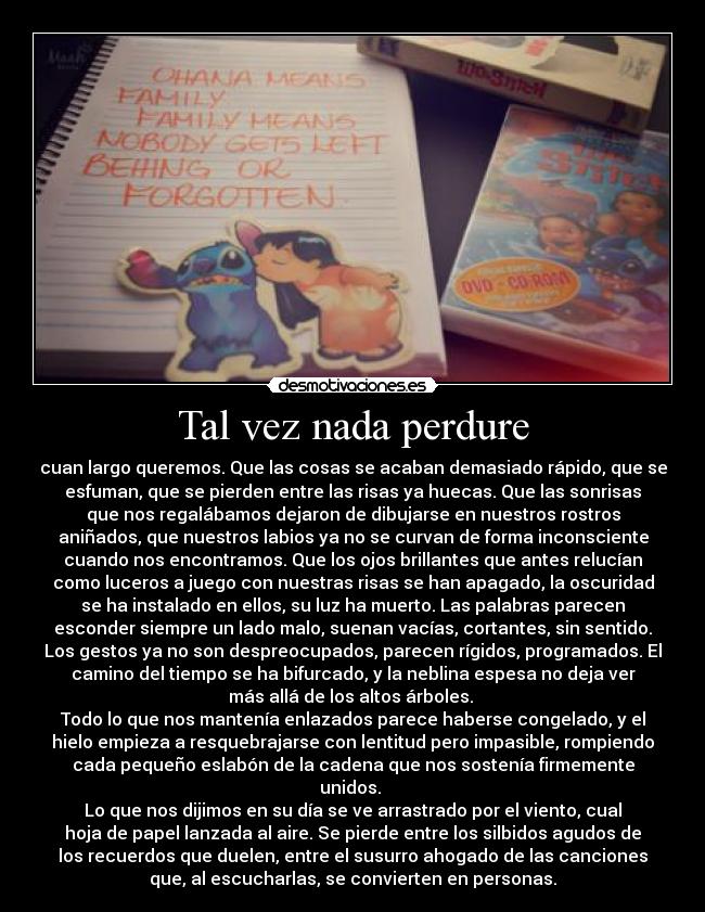 Tal vez nada perdure - cuan largo queremos. Que las cosas se acaban demasiado rápido, que se
esfuman, que se pierden entre las risas ya huecas. Que las sonrisas
que nos regalábamos dejaron de dibujarse en nuestros rostros
aniñados, que nuestros labios ya no se curvan de forma inconsciente
cuando nos encontramos. Que los ojos brillantes que antes relucían
como luceros a juego con nuestras risas se han apagado, la oscuridad
se ha instalado en ellos, su luz ha muerto. Las palabras parecen
esconder siempre un lado malo, suenan vacías, cortantes, sin sentido.
Los gestos ya no son despreocupados, parecen rígidos, programados. El
camino del tiempo se ha bifurcado, y la neblina espesa no deja ver
más allá de los altos árboles. 
Todo lo que nos mantenía enlazados parece haberse congelado, y el
hielo empieza a resquebrajarse con lentitud pero impasible, rompiendo
cada pequeño eslabón de la cadena que nos sostenía firmemente
unidos. 
Lo que nos dijimos en su día se ve arrastrado por el viento, cual
hoja de papel lanzada al aire. Se pierde entre los silbidos agudos de
los recuerdos que duelen, entre el susurro ahogado de las canciones
que, al escucharlas, se convierten en personas.