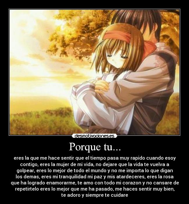 Porque tu... - eres la que me hace sentir que el tiempo pasa muy rapido cuando esoy
contigo, eres la mujer de mi vida, no dejare que la vida te vuelva a
golpear, eres lo mejor de todo el mundo y no me importa lo que digan
los demas, eres mi tranquilidad mi paz y mis atardeceres, eres la rosa
que ha logrado enamorarme, te amo con todo mi corazon y no cansare de
repetirtelo eres lo mejor que me ha pasado, me haces sentir muy bien,
te adoro y siempre te cuidare