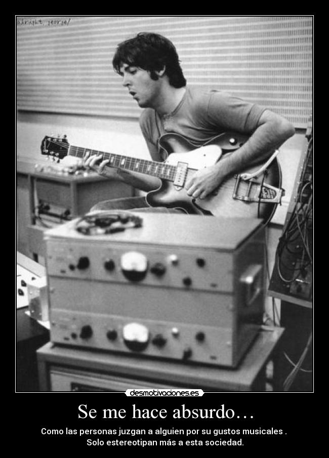 Se me hace absurdo… - Como las personas juzgan a alguien por su gustos musicales . 
Solo estereotipan más a esta sociedad.