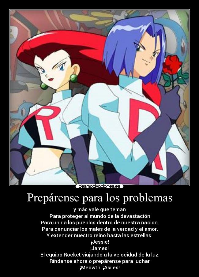 Prepárense para los problemas - y más vale que teman
Para proteger al mundo de la devastación
Para unir a los pueblos dentro de nuestra nación.
Para denunciar los males de la verdad y el amor.
Y extender nuestro reino hasta las estrellas
¡Jessie!
¡James!
El equipo Rocket viajando a la velocidad de la luz.
Ríndanse ahora o prepárense para luchar
¡Meowth! ¡Así es!