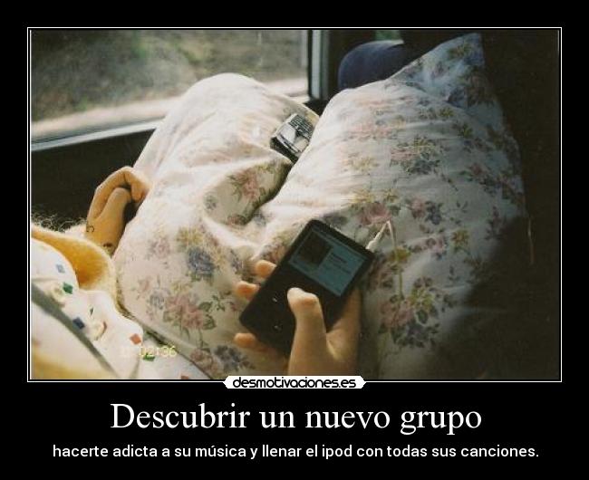 Descubrir un nuevo grupo - hacerte adicta a su música y llenar el ipod con todas sus canciones.